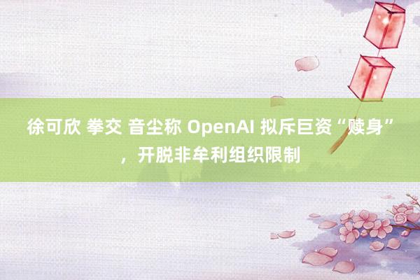徐可欣 拳交 音尘称 OpenAI 拟斥巨资“赎身”，开脱非牟利组织限制