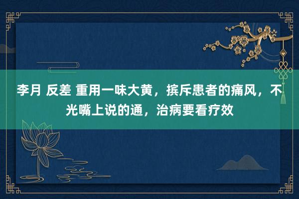 李月 反差 重用一味大黄，摈斥患者的痛风，不光嘴上说的通，治病要看疗效
