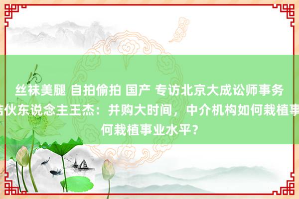 丝袜美腿 自拍偷拍 国产 专访北京大成讼师事务所高档结伙东说念主王杰：并购大时间，中介机构如何栽植事业水平？