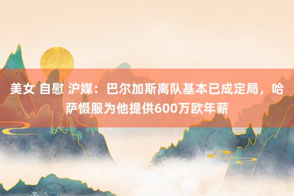 美女 自慰 沪媒：巴尔加斯离队基本已成定局，哈萨慑服为他提供600万欧年薪