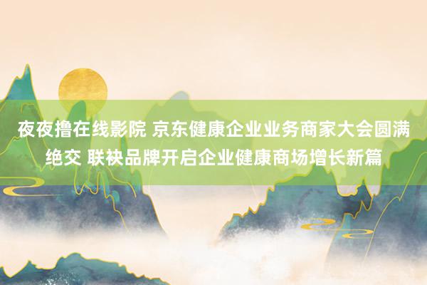 夜夜撸在线影院 京东健康企业业务商家大会圆满绝交 联袂品牌开启企业健康商场增长新篇