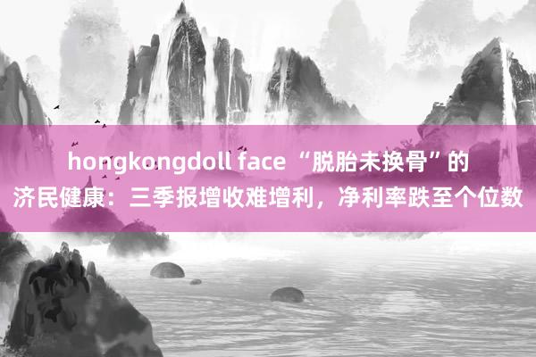 hongkongdoll face “脱胎未换骨”的济民健康：三季报增收难增利，净利率跌至个位数