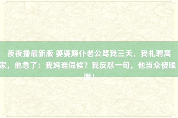 夜夜撸最新版 婆婆颠仆老公骂我三天，我礼聘离家，他急了：我妈谁伺候？我反怼一句，他当众傻眼！