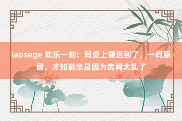 laosege 欢乐一刻：同桌上课迟到了，一问原因，才知说念是因为房间太乱了