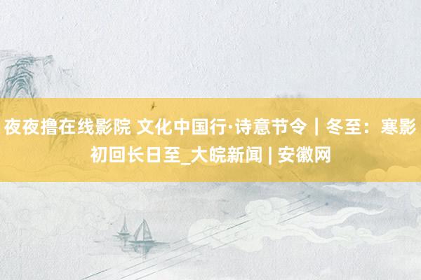 夜夜撸在线影院 文化中国行·诗意节令｜冬至：寒影初回长日至_大皖新闻 | 安徽网