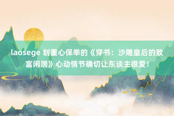 laosege 划重心保举的《穿书：沙雕皇后的致富闲居》心动情节确切让东谈主很爱！