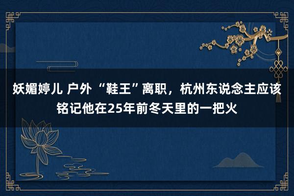 妖媚婷儿 户外 “鞋王”离职，杭州东说念主应该铭记他在25年前冬天里的一把火