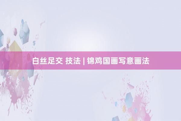 白丝足交 技法 | 锦鸡国画写意画法