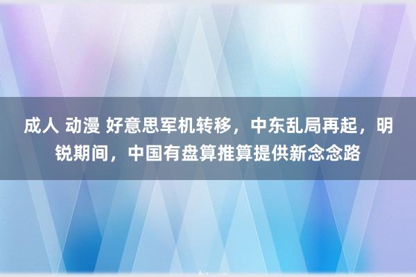 成人 动漫 好意思军机转移，中东乱局再起，明锐期间，中国有盘算推算提供新念念路