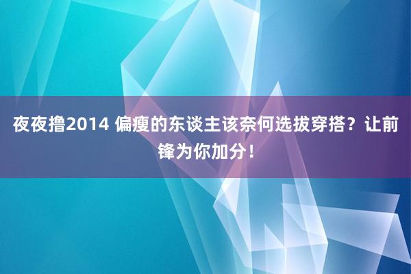 夜夜撸2014 偏瘦的东谈主该奈何选拔穿搭？让前锋为你加分！