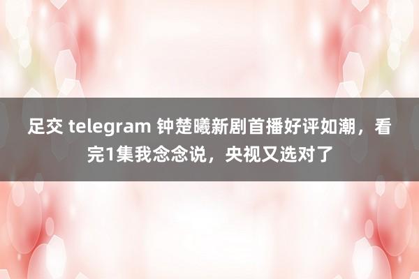 足交 telegram 钟楚曦新剧首播好评如潮，看完1集我念念说，央视又选对了