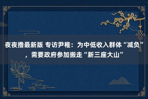 夜夜撸最新版 专访尹稚：为中低收入群体“减负”，需要政府参加搬走“新三座大山”