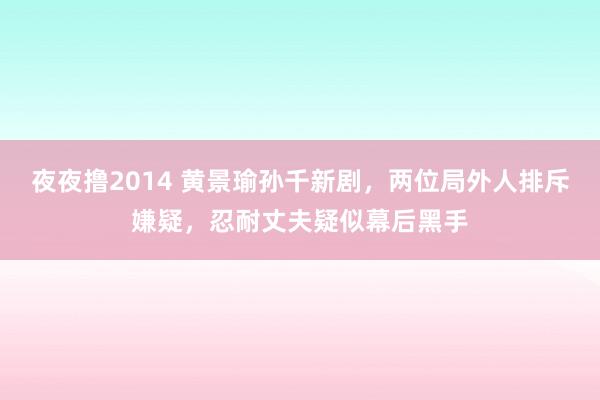 夜夜撸2014 黄景瑜孙千新剧，两位局外人排斥嫌疑，忍耐丈夫疑似幕后黑手