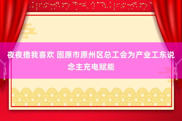 夜夜撸我喜欢 固原市原州区总工会为产业工东说念主充电赋能