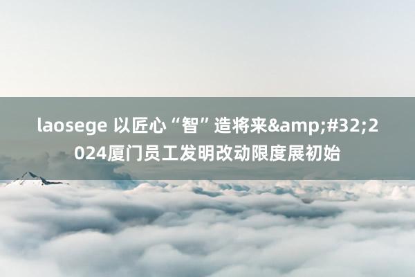 laosege 以匠心“智”造将来&#32;2024厦门员工发明改动限度展初始