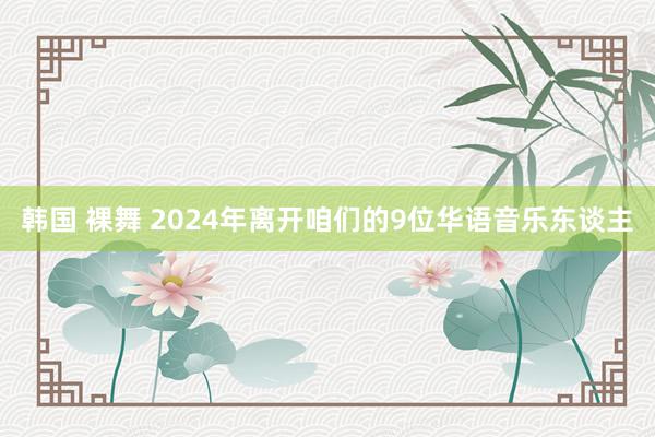 韩国 裸舞 2024年离开咱们的9位华语音乐东谈主
