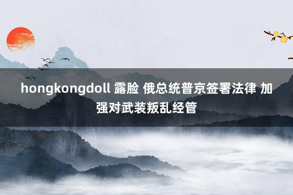 hongkongdoll 露脸 俄总统普京签署法律 加强对武装叛乱经管