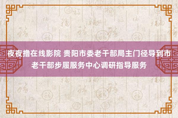 夜夜撸在线影院 贵阳市委老干部局主门径导到市老干部步履服务中心调研指导服务