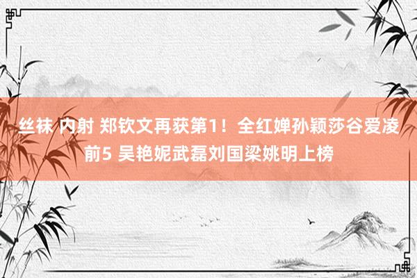 丝袜 内射 郑钦文再获第1！全红婵孙颖莎谷爱凌前5 吴艳妮武磊刘国梁姚明上榜