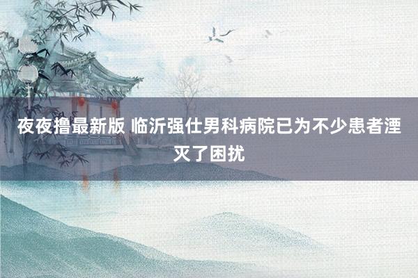 夜夜撸最新版 临沂强仕男科病院已为不少患者湮灭了困扰