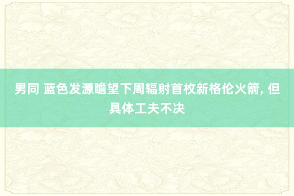 男同 蓝色发源瞻望下周辐射首枚新格伦火箭， 但具体工夫不决
