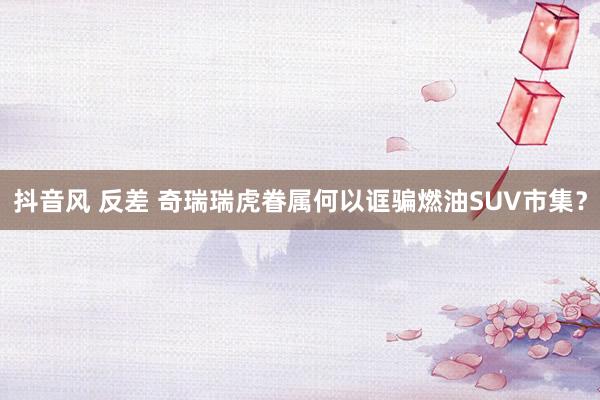 抖音风 反差 奇瑞瑞虎眷属何以诓骗燃油SUV市集？