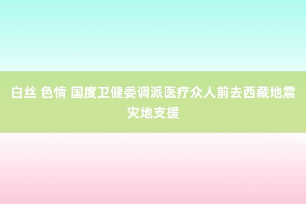 白丝 色情 国度卫健委调派医疗众人前去西藏地震灾地支援