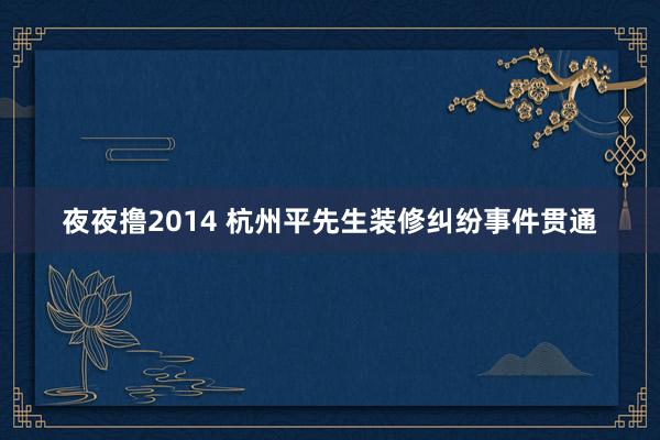 夜夜撸2014 杭州平先生装修纠纷事件贯通