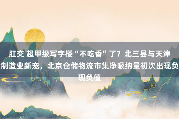 肛交 超甲级写字楼“不吃香”了？北三县与天津成制造业新宠，北京仓储物流市集净吸纳量初次出现负值