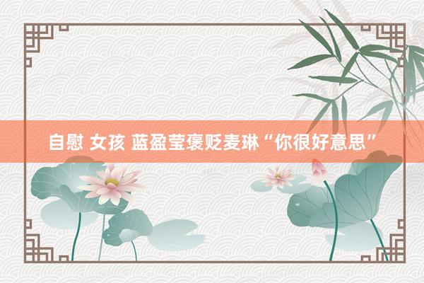 自慰 女孩 蓝盈莹褒贬麦琳“你很好意思”