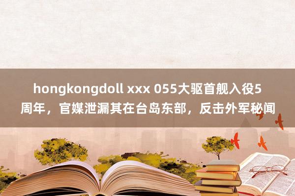 hongkongdoll xxx 055大驱首舰入役5周年，官媒泄漏其在台岛东部，反击外军秘闻