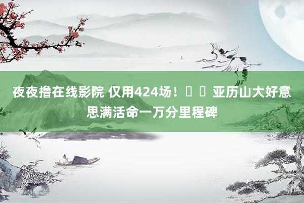 夜夜撸在线影院 仅用424场！⚡️亚历山大好意思满活命一万分里程碑
