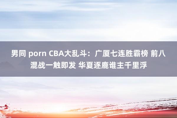 男同 porn CBA大乱斗：广厦七连胜霸榜 前八混战一触即发 华夏逐鹿谁主千里浮