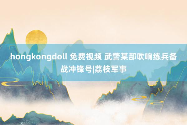 hongkongdoll 免费视频 武警某部吹响练兵备战冲锋号|荔枝军事