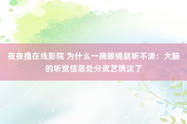 夜夜撸在线影院 为什么一摘眼镜就听不清：大脑的听觉信息处分武艺镌汰了