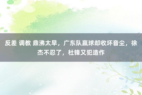反差 调教 鼎沸太早，广东队赢球却收坏音尘，徐杰不忍了，杜锋又犯造作