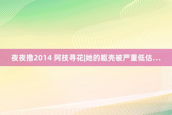 夜夜撸2014 阿技寻花|她的躯壳被严重低估…
