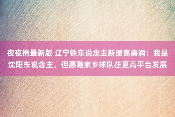夜夜撸最新版 辽宁铁东说念主新援高嘉润：我是沈阳东说念主，但愿随家乡球队往更高平台发展