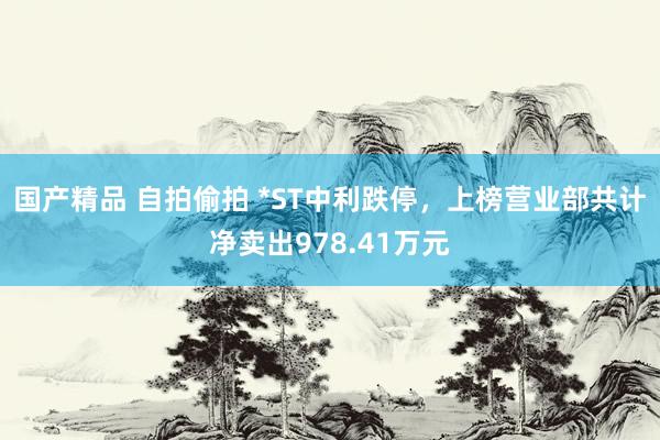 国产精品 自拍偷拍 *ST中利跌停，上榜营业部共计净卖出978.41万元