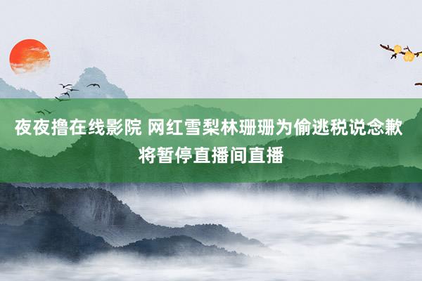 夜夜撸在线影院 网红雪梨林珊珊为偷逃税说念歉 将暂停直播间直播