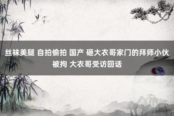 丝袜美腿 自拍偷拍 国产 砸大衣哥家门的拜师小伙被拘 大衣哥受访回话