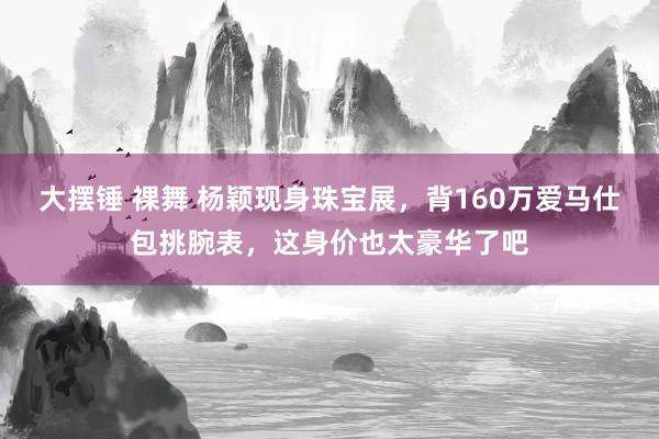 大摆锤 裸舞 杨颖现身珠宝展，背160万爱马仕包挑腕表，这身价也太豪华了吧