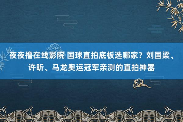 夜夜撸在线影院 国球直拍底板选哪家？刘国梁、许昕、马龙奥运冠军亲测的直拍神器