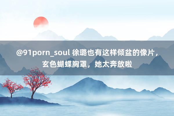 @91porn_soul 徐璐也有这样倾盆的像片，玄色蝴蝶胸罩，她太奔放啦