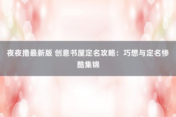 夜夜撸最新版 创意书屋定名攻略：巧想与定名惨酷集锦