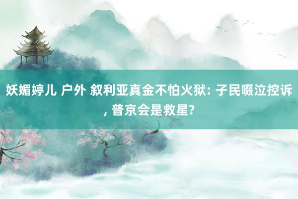 妖媚婷儿 户外 叙利亚真金不怕火狱: 子民啜泣控诉， 普京会是救星?