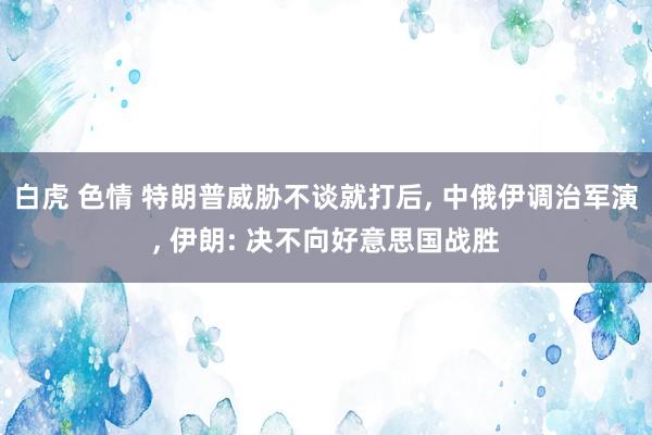 白虎 色情 特朗普威胁不谈就打后， 中俄伊调治军演， 伊朗: 决不向好意思国战胜