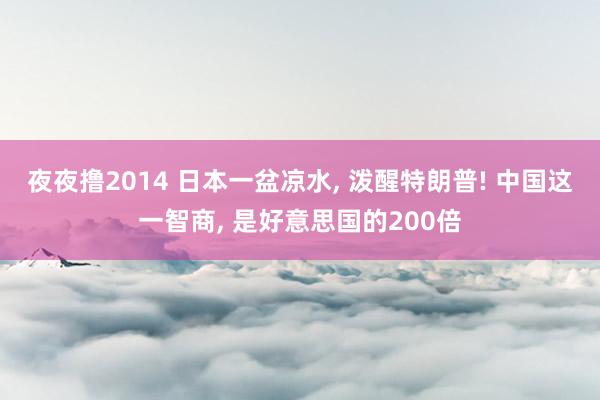 夜夜撸2014 日本一盆凉水， 泼醒特朗普! 中国这一智商， 是好意思国的200倍