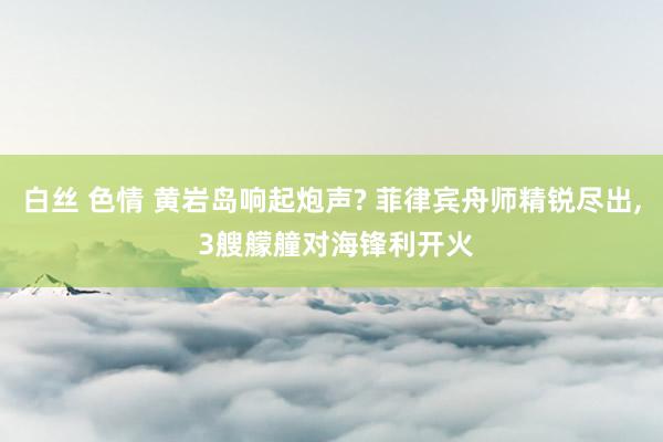 白丝 色情 黄岩岛响起炮声? 菲律宾舟师精锐尽出， 3艘艨艟对海锋利开火