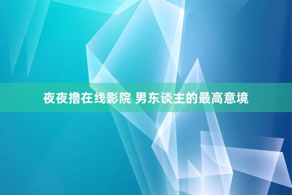 夜夜撸在线影院 男东谈主的最高意境